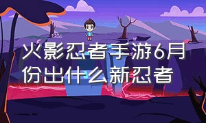 火影忍者手游6月份出什么新忍者