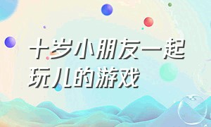 十岁小朋友一起玩儿的游戏（儿童七岁和爸爸一起玩的好玩游戏）