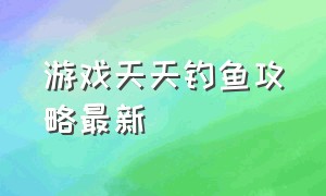 游戏天天钓鱼攻略最新（天天钓鱼游戏有什么技巧）