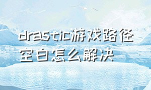 drastic游戏路径空白怎么解决（drastic怎么下载游戏）