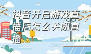 抖音开启游戏直播后怎么关闭直播（抖音直播怎么关掉游戏）