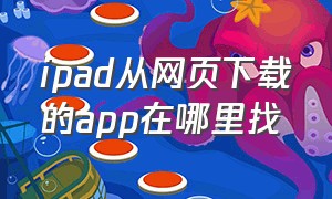 ipad从网页下载的app在哪里找（ipad怎么从网页上下载app）