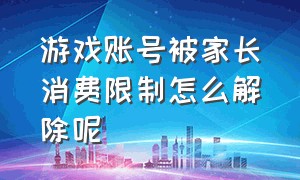 游戏账号被家长消费限制怎么解除呢（游戏账号被家长消费限制怎么解除呢视频）