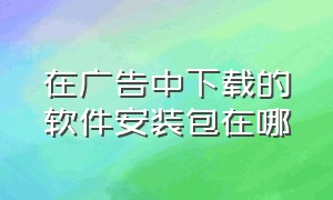 在广告中下载的软件安装包在哪（通过软件广告下载的软件在哪）