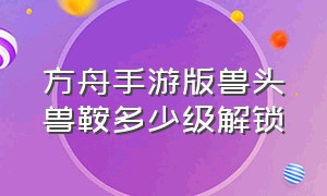 方舟手游版兽头兽鞍多少级解锁