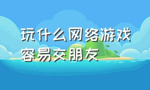 玩什么网络游戏容易交朋友（玩什么网络游戏容易交朋友知乎）