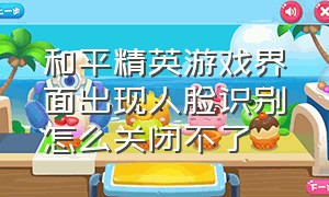 和平精英游戏界面出现人脸识别怎么关闭不了（和平精英怎样才不弹出人脸识别）