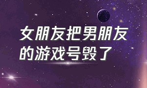 女朋友把男朋友的游戏号毁了（女朋友毁了男友游戏账号后续）