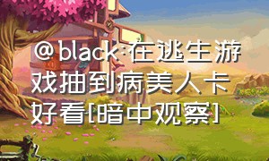 @black:在逃生游戏抽到病美人卡好看[暗中观察]