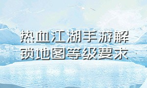 热血江湖手游解锁地图等级要求