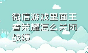 微信游戏里面王者荣耀怎么关闭战绩