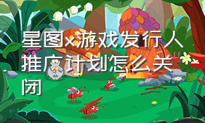 星图x游戏发行人推广计划怎么关闭