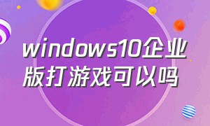 windows10企业版打游戏可以吗