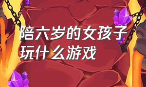 陪六岁的女孩子玩什么游戏