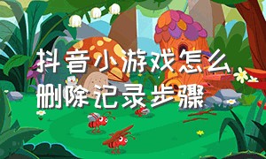 抖音小游戏怎么删除记录步骤（抖音小游戏如何清除使用记录）