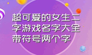 超可爱的女生二字游戏名字大全带符号两个字