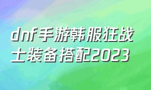 dnf手游韩服狂战士装备搭配2023（dnf韩服手游2024狂战士毕业装备）