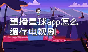 蛋播星球app怎么缓存电视剧（蛋播星球免费下载官方正版）