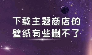 下载主题商店的壁纸有些删不了（怎么删掉主题商店里用掉的壁纸）