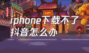 iphone下载不了抖音怎么办（苹果手机抖音怎么无法下载）