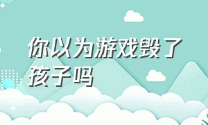 你以为游戏毁了孩子吗（游戏真的会毁了孩子一生）