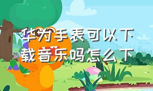 华为手表可以下载音乐吗怎么下（华为手表下载音乐为什么这么麻烦）