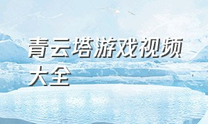 青云塔游戏视频大全（通天仙塔游戏攻略大全）