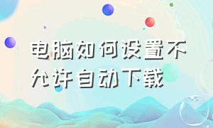 电脑如何设置不允许自动下载（电脑如何设置自动开机）