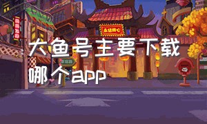 大鱼号主要下载哪个app（大鱼号app怎么能官方下载）