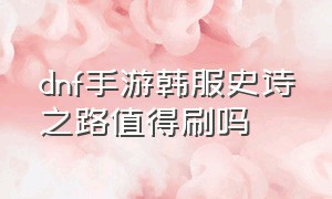 dnf手游韩服史诗之路值得刷吗（dnf韩服手游史诗之路多少级可以刷）