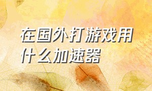 在国外打游戏用什么加速器（国外打国内游戏什么加速器最好用）