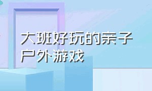 大班好玩的亲子户外游戏（大班好玩的亲子户外游戏有哪些）