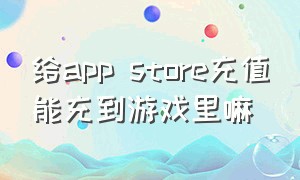给app store充值能充到游戏里嘛（在apple store充钱能冲游戏吗）