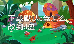 下载默认c盘怎么改到d盘（电脑怎么把默认下载c盘改到d盘）