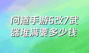 问道手游6改7武器堆满要多少钱