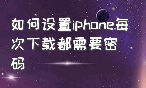 如何设置iphone每次下载都需要密码（iphone每次下载都要密码怎么解决）