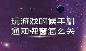 玩游戏时候手机通知弹窗怎么关（玩游戏时来信息的小窗口怎么关闭）