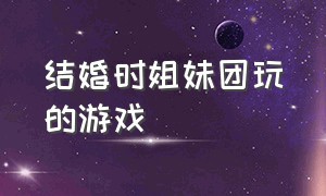 结婚时姐妹团玩的游戏