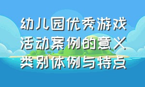 幼儿园优秀游戏活动案例的意义类别体例与特点