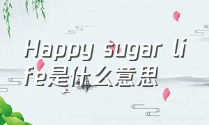 Happy sugar life是什么意思