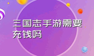 三国志手游需要充钱吗（三国志手游官网）