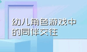 幼儿角色游戏中的同伴交往（幼儿同伴游戏冲突中的解决策略）