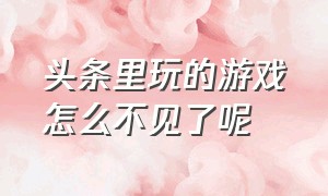 头条里玩的游戏怎么不见了呢（头条游戏的入口怎么不见了）