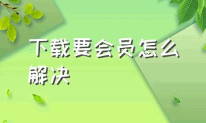 下载要会员怎么解决（仅限vip下载怎么解决）