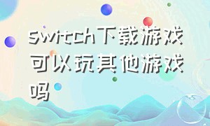 switch下载游戏可以玩其他游戏吗