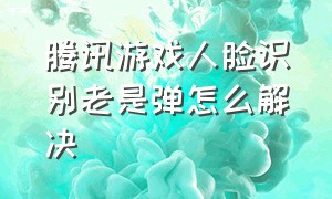 腾讯游戏人脸识别老是弹怎么解决