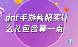 dnf手游韩服买什么礼包合算一点（dnf手游韩服时装礼包怎么购买划算）