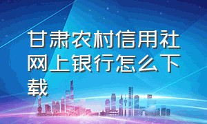 甘肃农村信用社网上银行怎么下载（怎样下载甘肃省农村信用社）