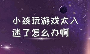 小孩玩游戏太入迷了怎么办啊