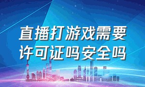 直播打游戏需要许可证吗安全吗（直播打游戏需要许可证吗安全吗）